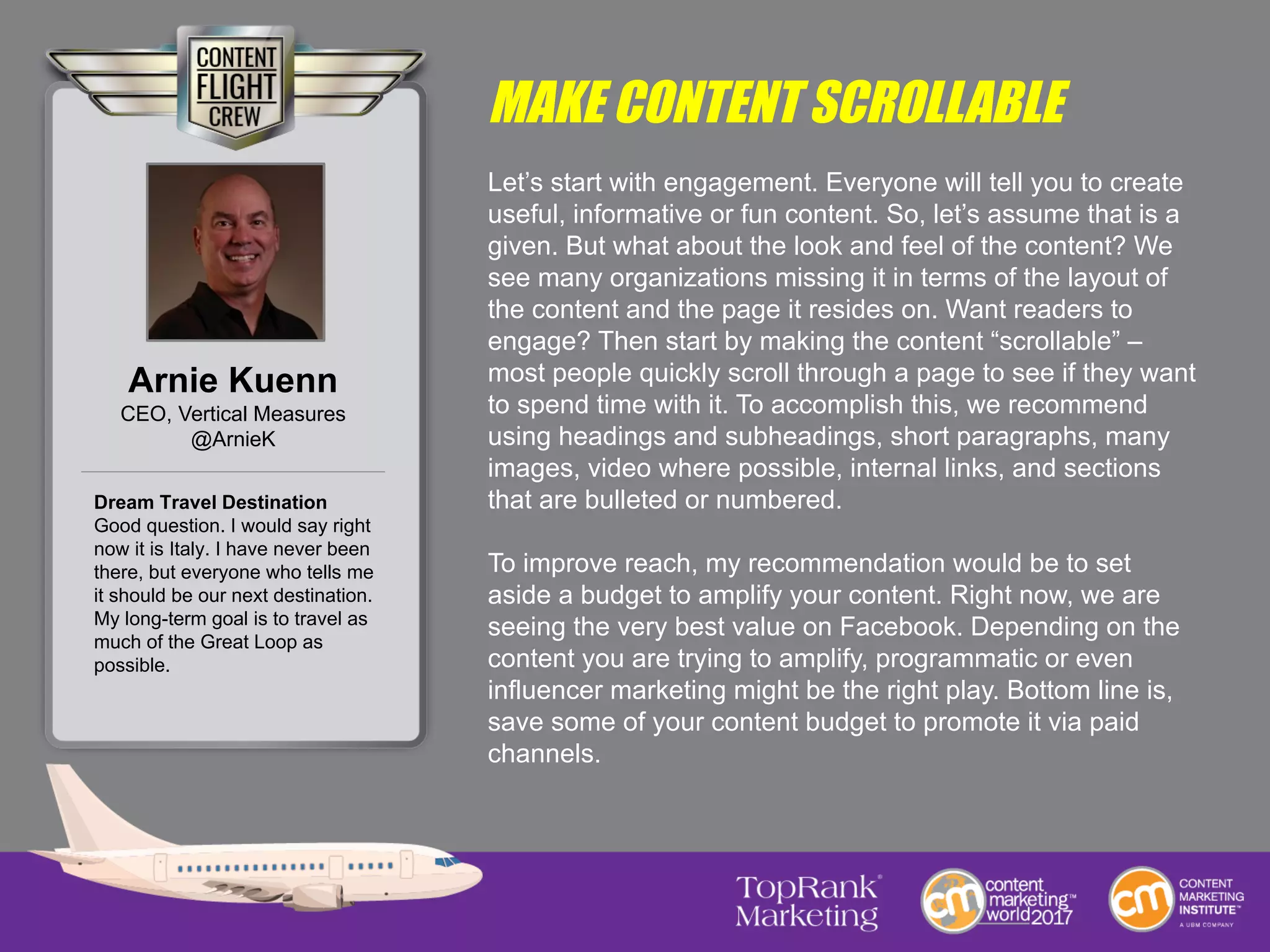 MAKE CONTENT SCROLLABLE
Let’s start with engagement. Everyone will tell you to create
useful, informative or fun content. So, let’s assume that is a
given. But what about the look and feel of the content? We
see many organizations missing it in terms of the layout of
the content and the page it resides on. Want readers to
engage? Then start by making the content “scrollable” –
most people quickly scroll through a page to see if they want
to spend time with it. To accomplish this, we recommend
using headings and subheadings, short paragraphs, many
images, video where possible, internal links, and sections
that are bulleted or numbered.
To improve reach, my recommendation would be to set
aside a budget to amplify your content. Right now, we are
seeing the very best value on Facebook. Depending on the
content you are trying to amplify, programmatic or even
influencer marketing might be the right play. Bottom line is,
save some of your content budget to promote it via paid
channels.
Arnie Kuenn
CEO, Vertical Measures
@ArnieK
Dream Travel Destination
Good question. I would say right
now it is Italy. I have never been
there, but everyone who tells me
it should be our next destination.
My long-term goal is to travel as
much of the Great Loop as
possible.
 