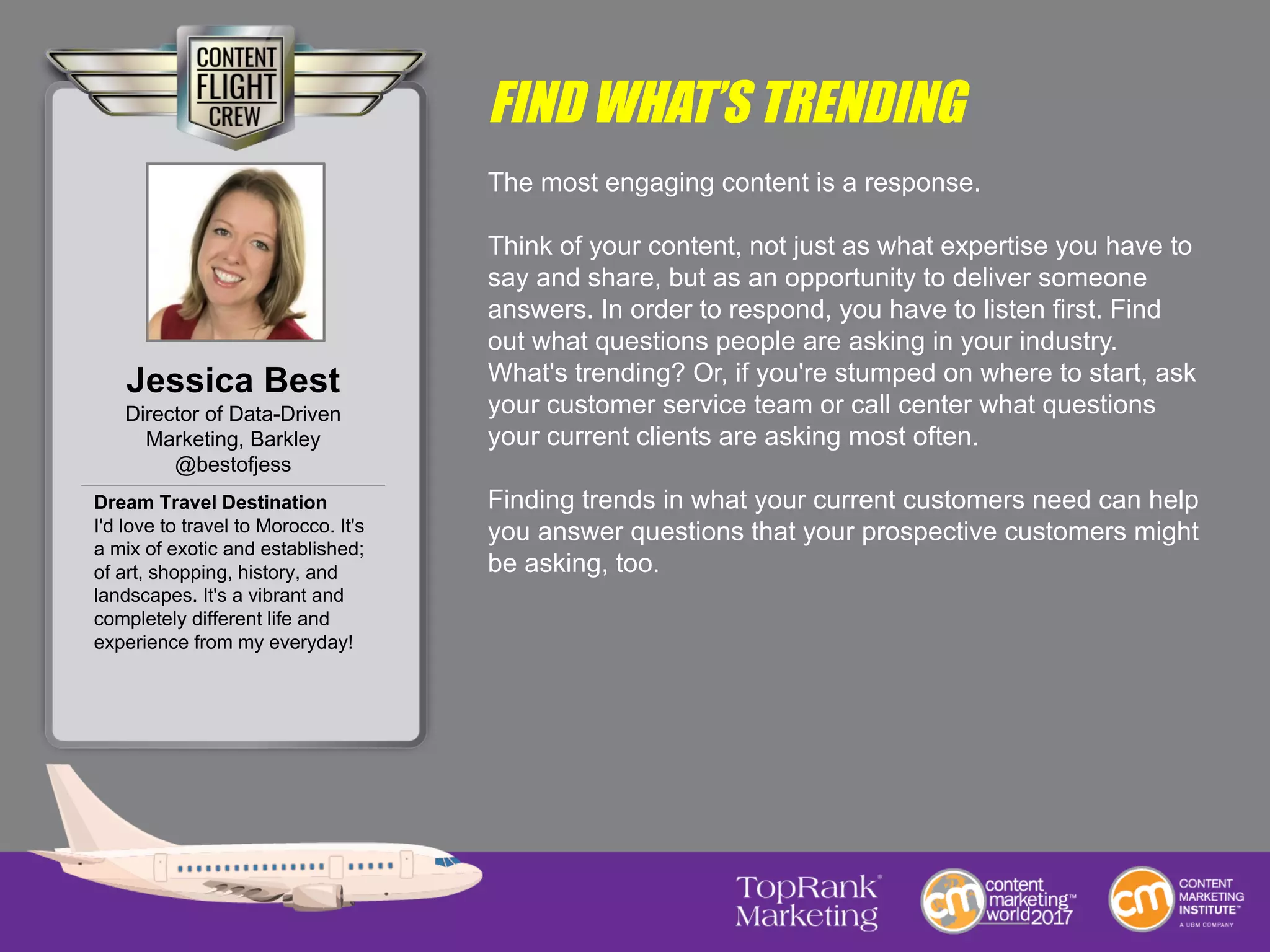 FIND WHAT’S TRENDING
The most engaging content is a response.
Think of your content, not just as what expertise you have to
say and share, but as an opportunity to deliver someone
answers. In order to respond, you have to listen first. Find
out what questions people are asking in your industry.
What's trending? Or, if you're stumped on where to start, ask
your customer service team or call center what questions
your current clients are asking most often.
Finding trends in what your current customers need can help
you answer questions that your prospective customers might
be asking, too.
Jessica Best
Director of Data-Driven
Marketing, Barkley
@bestofjess
Dream Travel Destination
I'd love to travel to Morocco. It's
a mix of exotic and established;
of art, shopping, history, and
landscapes. It's a vibrant and
completely different life and
experience from my everyday!
 