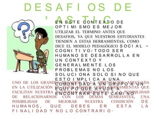 D E S A F I O S D E
L A S T I CE N E S T E C O N T E X T O D E
O P T I M I S M O E S M E J O R
UTILIZAR EL TERMINO ANTES QUE
DESAFIOS, YA QUE NUESTROS ESTUDIANTES
TIENDEN A ESTAS HERRAMIENTAS, COMO
DICE EL MODELO PEDAGÓGICO S O C I A L –
C O G N I T I V O : T O D O S E R
H U M A N O S E D E S A R R O L L A E N
U N C O N T E X T O Y
G E N E R A L M E N T E L O S
P R O B L E M A S N O L O S
S O L U C I O N A S O L O S I N O Q U E
E S T O I M P L I C A A U N A
C O M U N I D A D A U N G R U P O A U N
E Q U I P O Q U E A Y U D E A
E N C O N T R A R E S T E C A M I N O .
UNO DE LOS GRANDES DESAFIOS ES LA ORIENTACIÓN ADECUADA
EN LA UTILIZACIÓN DE ESTOS MEDIOS COMO HERRAMIENTAS QUE
FACILITAN NUESTRA ACTIVIDAD COGNOSCITIVA Y LA POSIBILIDAD
DE RELACIONARNOS CON LOS DEMÁS SEMEJANTES, UNA
POSIBILIDAD DE MEJORAR NUESTRA CONDICIÓN D E
H U M A N O S , Q U E D E B E S E R E S T A L A
F I N A L I D A D Y N O L O C O N T R A R I O .
 