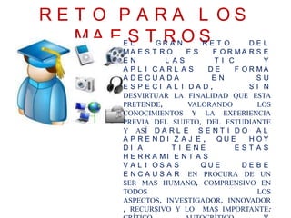 R E T O P A R A L O S
M A E S T R O SE L G R A N R E T O D E L
M A E S T R O E S F O R M A R S E
E N L A S T I C Y
A P L I C A R L A S D E F O R M A
A D E C U A D A E N S U
E S P E C I A L I D A D , S I N
DESVIRTUAR LA FINALIDAD QUE ESTA
PRETENDE, VALORANDO LOS
CONOCIMIENTOS Y LA EXPERIENCIA
PREVIA DEL SUJETO, DEL ESTUDIANTE
Y ASÍ D A R L E S E N T I D O A L
A P R E N D I Z A J E , Q U E H O Y
D I A T I E N E E S T A S
H E R R A M I E N T A S
V A L I O S A S Q U E D E B E
E N C A U S A R EN PROCURA DE UN
SER MAS HUMANO, COMPRENSIVO EN
TODOS LOS
ASPECTOS, INVESTIGADOR, INNOVADOR
, RECURSIVO Y LO MAS IMPORTANTE:
 