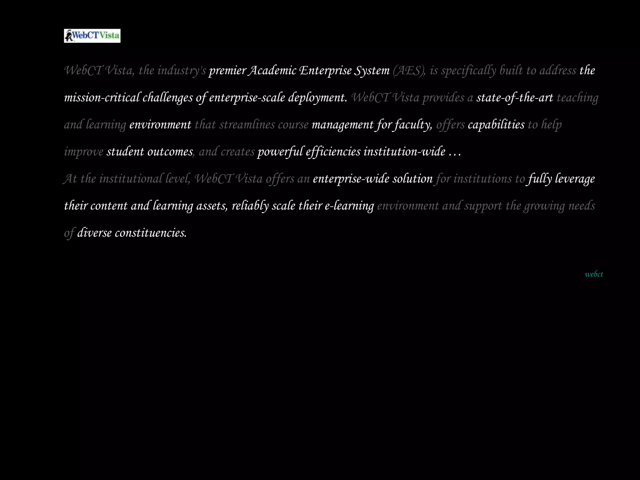 WebCT Vista, the industry's  premier Academic Enterprise System  (AES), is specifically built to address  the mission-critical challenges of enterprise-scale deployment.  WebCT Vista provides a  state-of-the-art  teaching and learning  environment  that streamlines course  management for faculty,  offers  capabilities  to help improve  student outcomes , and creates  powerful efficiencies institution-wide …  At the institutional level, WebCT Vista offers an  enterprise-wide solution  for institutions to  fully leverage their content and learning assets, reliably scale their e-learning  environment and support the growing needs of  diverse constituencies. webct 