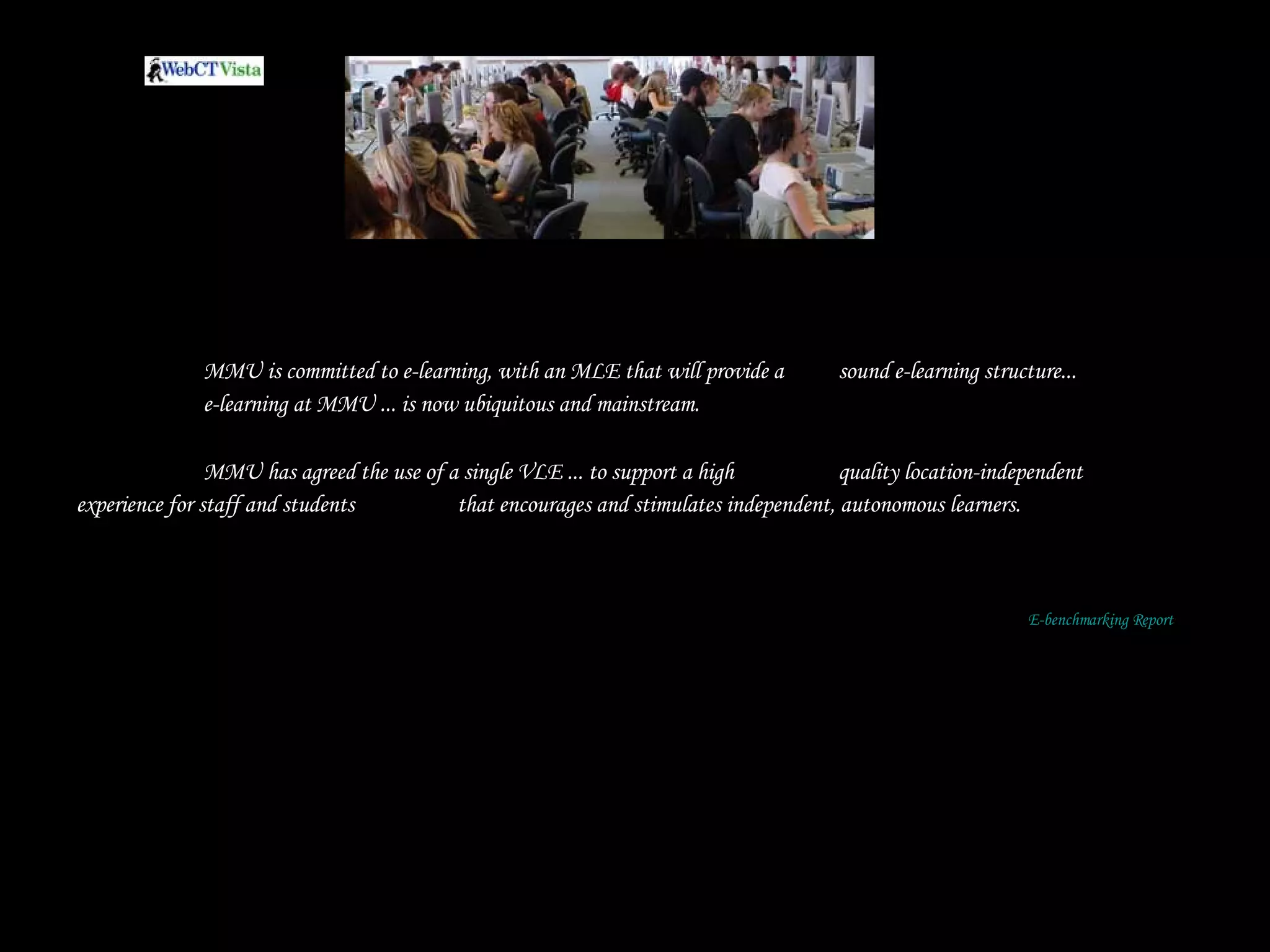 MMU is committed to e-learning, with an MLE that will provide a  sound e-learning structure...  e-learning at MMU ... is now ubiquitous and mainstream. MMU has agreed the use of a single VLE ... to support a high  quality location-independent experience for staff and students  that encourages and stimulates independent, autonomous learners.   E-benchmarking Report 