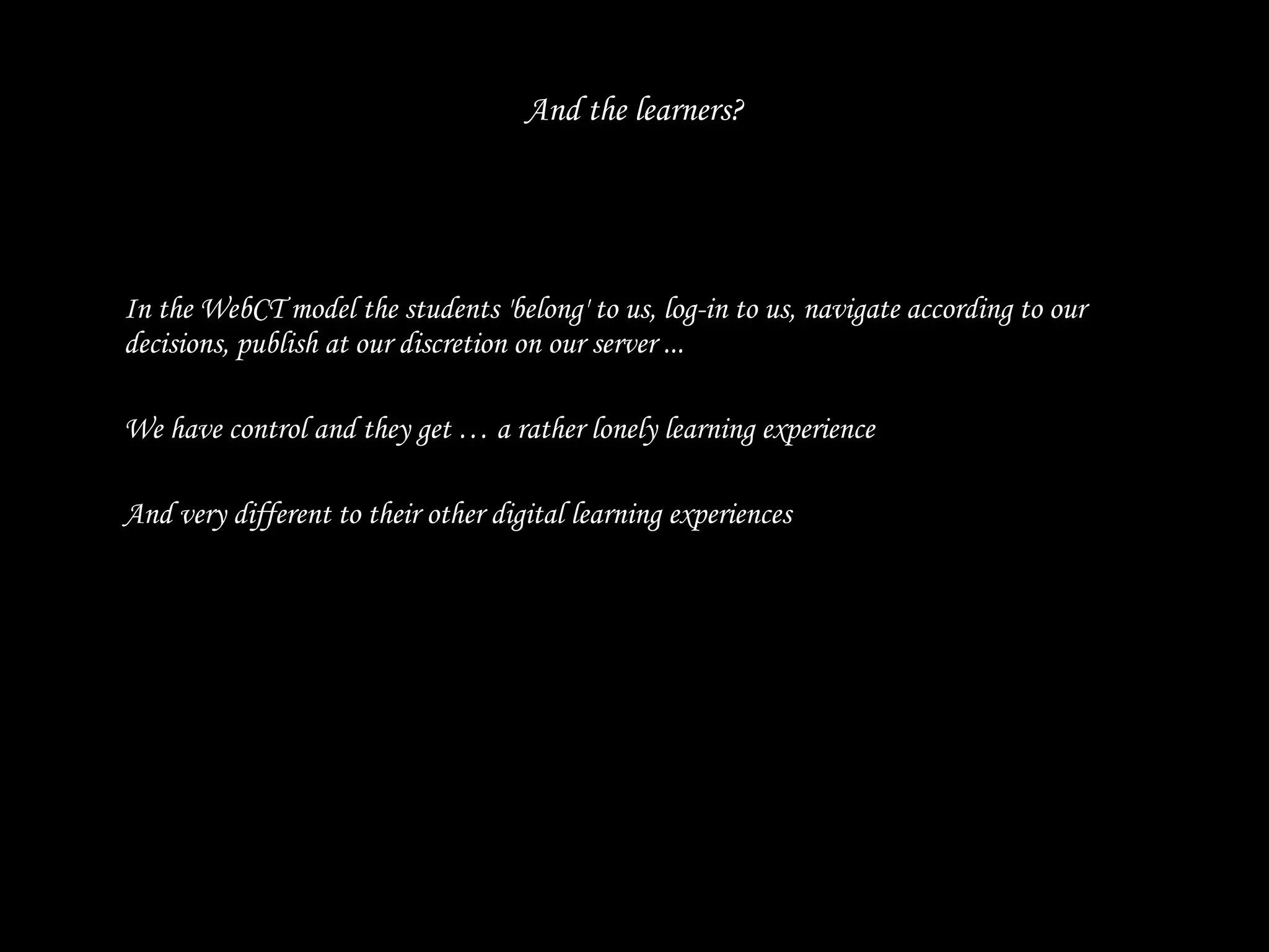 And the learners? In the WebCT model the students 'belong' to us, log-in to us, navigate according to our decisions, publish at our discretion on our server ...  We have control and they get … a rather lonely learning experience And very different to their other digital learning experiences 