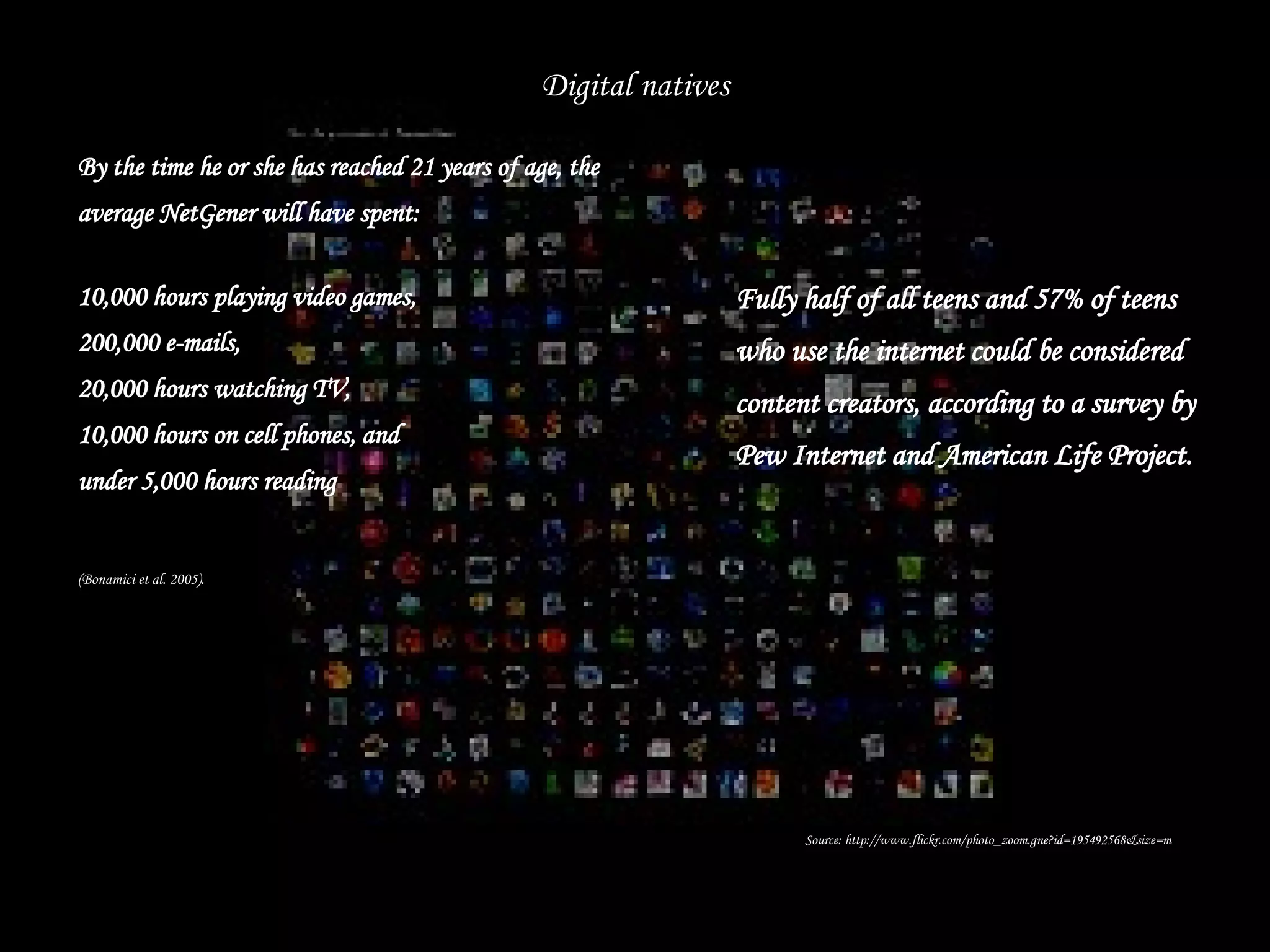 By the time he or she has reached 21 years of age, the average NetGener will have spent: 10,000 hours playing video games, 200,000 e-mails, 20,000 hours watching TV, 10,000 hours on cell phones, and under 5,000 hours reading (Bonamici et al. 2005).   Digital natives Fully half of all teens and 57% of teens who use the internet could be considered content creators, according to a survey by Pew Internet and American Life Project. Source: http://www.flickr.com/photo_zoom.gne?id=195492568&size=m 