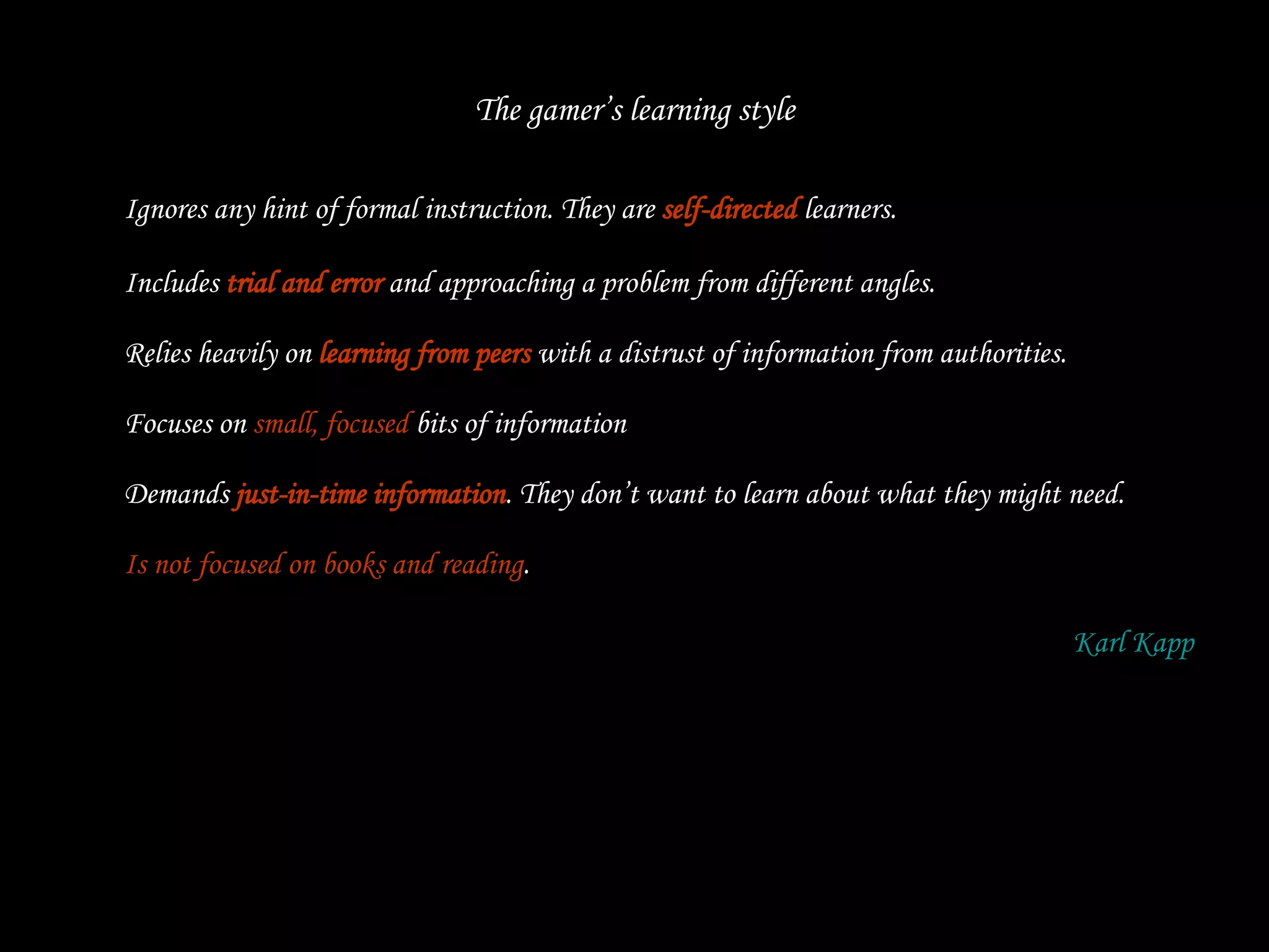 The gamer’s learning style Ignores any hint of formal instruction. They are  self-directed  learners. Includes  trial and error  and approaching a problem from different angles. Relies heavily on  learning from peers  with a distrust of information from authorities. Focuses on  small, focused  bits of information  Demands  just-in-time information . They don’t want to learn about what they might need. Is not focused on books and reading . Karl  Kapp 
