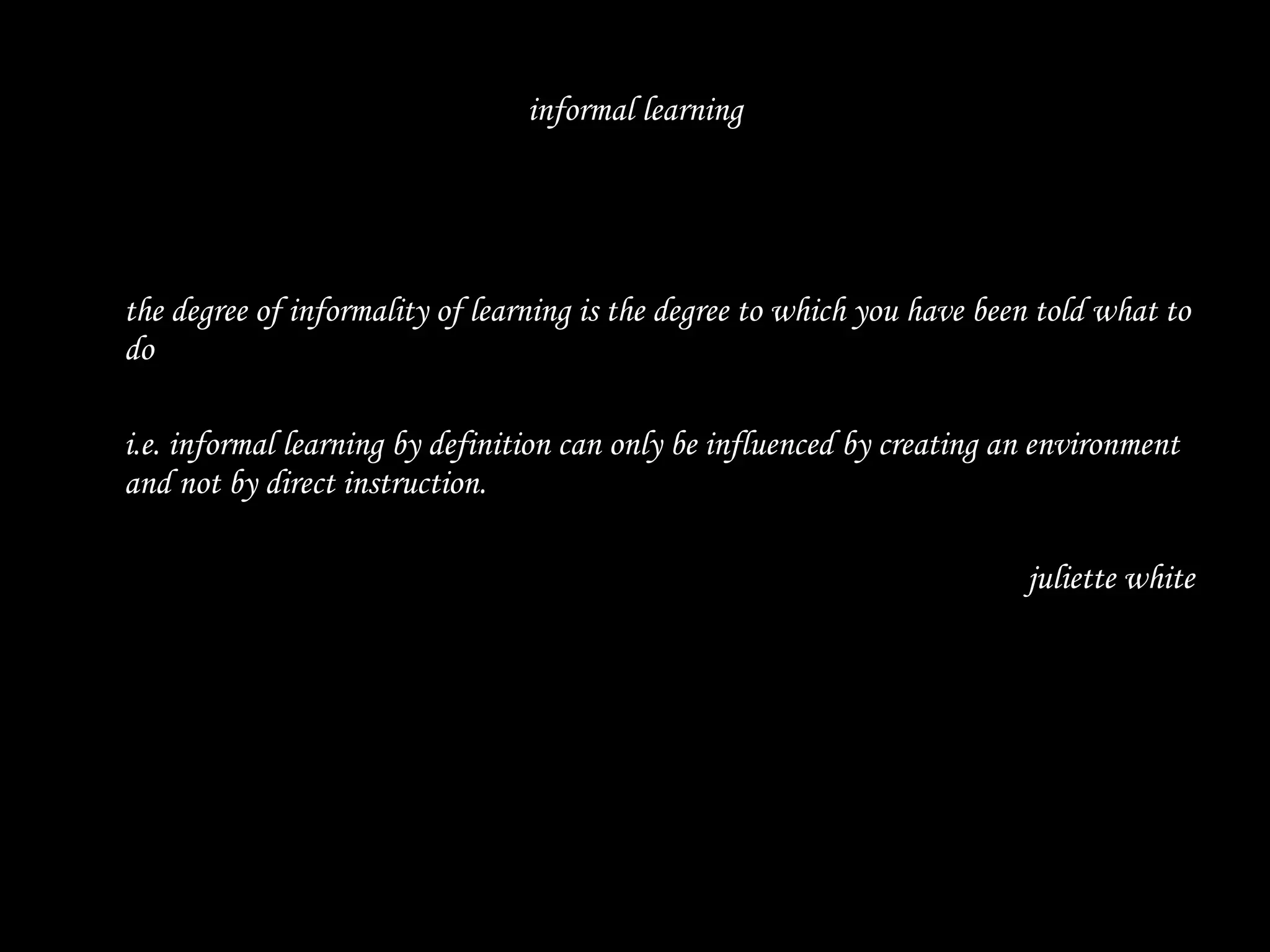 informal learning the degree of informality of learning is the degree to which you have been told what to do  i.e. informal learning by definition can only be influenced by creating an environment and not by direct instruction.  juliette white 