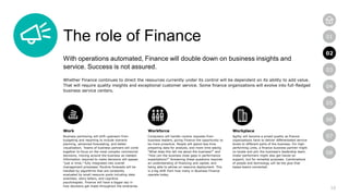 10
01
02
03
04
05
06
07
08
The role of Finance
With operations automated, Finance will double down on business insights and
service. Success is not assured.
Whether Finance continues to direct the resources currently under its control will be dependent on its ability to add value.
That will require quality insights and exceptional customer service. Some finance organizations will evolve into full-fledged
business service centers.
Work
Business partnering will shift upstream from
budgeting and reporting to include scenario
planning, advanced forecasting, and better
visualization. Teams of business partners will come
together to focus on the most complex commercial
decisions, moving around the business as needed.
Information required to make decisions will appear
“just in time,” fully integrated into overall
management processes. Routine forecasts will be
handled by algorithms that are constantly
evaluated by small resource pools including data
scientists, story-tellers, and cognitive
psychologists. Finance will have a bigger say in
how decisions get made throughout the enterprise.
Workforce
Computers will handle routine requests from
business leaders, giving Finance the opportunity to
be more proactive. People will spend less time
preparing data for analysis, and more time asking
“What does this tell me about the business?” and
“How can the business close gaps in performance
expectations?” Answering these questions requires
an understanding of financing and capital, and
being able to advise on resource deployment. This
is a big shift from how many in Business Finance
operate today.
Workplace
Agility will become a prized quality as finance
organizations have to deliver differentiated service
levels to different parts of the business. For high-
performing units, a finance business partner might
co-locate and join the business’s leadership team.
Under-performers might also get hands-on
support, but for remedial purposes. Combinations
of people and technology will be the glue that
keeps teams connected.
02
 