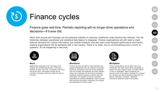 12
01
02
03
04
05
06
07
08
Finance cycles
Finance goes real time. Periodic reporting will no longer drive operations and
decisions—if it ever did.
When both actuals and forecasts can be produced instantly on demand, traditional cycles become less relevant. The old
distinction between operational and analytical data begins to disappear. Finance organizations will still need to meet
external demands for cyclical information, but outside investors may also want more frequent performance information.
Leading organizations will be operating with a new mantra: There is no close. You’re not forecasting once a month or
quarterly. It’s all happening in real time.
Work
Stakeholder expectations for information and
insights will increase dramatically. Continuous
tracking of sales, cash flow, inventories, and more
will be the norm. Information quality will be
overseen by people monitoring machines that do
the work.
Workforce
Finance will place big bets on data scientists and
design professionals who can engineer automated
reporting, forecasting, and end-to-end processes.
The mix of talent will challenge old-school leaders.
These new employees will be working alongside
traditional business analysts to deliver real-time
information and insights to finance customers.
Augmented by artificial intelligence, they’ll provide
deep learning and pattern recognition that extend
the capabilities of humans alone.
Workplace
Finance organizations will be flatter and more
distributed, with agile teams taking advantage of
instant and easy access to data, no matter where
or how it’s generated. Batch processing will
become a term that triggers nostalgia for a bygone
era. Systems will deliver streaming data with no
latency. Seamless, touchless, integrated
information platforms make it all possible.
03
 