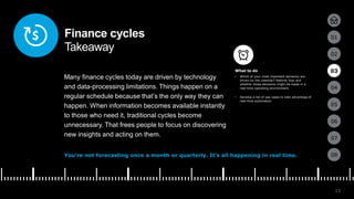 13
01
02
03
04
05
06
07
08
Finance cycles
Takeaway
Many finance cycles today are driven by technology
and data-processing limitations. Things happen on a
regular schedule because that’s the only way they can
happen. When information becomes available instantly
to those who need it, traditional cycles become
unnecessary. That frees people to focus on discovering
new insights and acting on them.
You’re not forecasting once a month or quarterly. It’s all happening in real time.
• Which of your most important decisions are
driven by the calendar? Rethink how and
whether those decisions might be made in a
real-time operating environment.
• Develop a list of use cases to take advantage of
real-time automation.
03
What to do
 