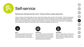 14
01
02
03
04
05
06
07
08
Self-service
Self-service will become the norm. Finance will be uneasy about this.
There are plenty of business people who don’t need hand-holding when it comes to basic finance. If they could get their
questions answered by a digital voice on their smart phones, they’d be happy to do so. Activities ranging from budget
queries to report production and more will be automated. Over time, smart agents will learn what kinds of business
information an individual needs, and deliver that information proactively. As that future unfolds, data in spreadsheets
will be replaced by visually rich information that is intuitively accessible and easy to use.
Work
Accountants using spreadsheets will be replaced by
technology that does 90% of the work without
human intervention. Higher-value work requires
cross-functional collaboration among business
people, technology teams, and finance strategists.
Workforce
It won’t be possible to buy all the talent needed to
answer all the routine questions business leaders
have. Companies that want to thrive in the brave
new world will cultivate the skill sets necessary for
a self-service culture. Make sure you’re accessing
and developing people who understand the
importance of great customer experiences.
Workplace
Security is always important, but it takes on new
urgency in a self-service world. The data lakes that
Finance oversees will be exposed to whole new
sets of business users. Chatbots will become the
primary mechanism by which people interact with
technology and data.
04
 