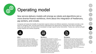 16
01
02
03
04
05
06
07
08
Operating model
New service-delivery models will emerge as robots and algorithms join a
more diverse finance workforce; think about the integration of freelancers,
gig workers, and crowds.
Companies will assess the benefits of automation against onshore and offshore operations. Automation provides a new
lever for managing costs, one that gives finance organizations the opportunity to reevaluate how they’re organized,
where work gets done, and what kinds of processes no longer require human intervention. Finance-as-a-service will gain
traction beyond mid-market companies.
Work
People will do more human work including
exception-based and insight driven activities—work
that is investigative in nature—as organizations
realize the potential of automation and blockchain.
Gone are the days of copying and pasting special
values from a contract, invoice, or other document
into an ERP system. Leading finance organizations
are designing automation tools to do this work.
Workforce
Finance operations will depend on growing
collaboration among Finance, IT, and the business.
Many organizations will turn to Centers of
Innovation to foster understanding and
communication across disciplines. Teams will
include experts in robotics, blockchain, and
cognitive technologies, with diverse talent models
that leverage portfolios of freelance, gig, and
crowd workers. They’ll move from project to
project, embedding capabilities across the
enterprise, creating more integration, and
eliminating silos. Those open to learning and
development will see the most opportunity for
professional and personal growth.
Workplace
Members of cross-functional teams will grow by
learning from each other. New leadership and
teaming models, focused on intense levels of
collaboration, will grow. They’ll tackle problems
and challenges too complex to be addressed by
any individual or group with the same skill set. The
finance workplace will need to enable and facilitate
collaboration across a broad range of
interdisciplinary teams. Easy-to-use collaboration
technology is critical.
05
 