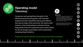 17
01
02
03
04
05
06
07
08
Operating model
Takeaway
Companies may see significant disruption in the
offshoring and outsourcing space, with individual
suppliers and their capabilities looking quite different
than they do today. At the same time, the need to build
dynamic, cross-functional teams will strain finance
organizations that aren’t preparing now for what’s ahead.
As with all changes, good leaders will be essential for
navigating these transitions.
Finance-as-a-service will gain traction beyond mid-market companies.
• Meet with your outsourcing providers. Ask them
to share their strategies for automation,
cognitive, and blockchain over the next seven
years. Identify how productivity improvements
will be shared. Insist on being dealt into the
game on automation upside.
• Use scenario planning to figure out how
technology will affect choices about what work
should be done where and by whom. 05
What to do
 