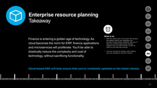 19
01
02
03
04
05
06
07
08
Enterprise resource planning
Takeaway
Finance is entering a golden age of technology. As
cloud becomes the norm for ERP, finance applications
and microservices will proliferate. You’ll be able to
drastically reduce the complexity and cost of
technology, without sacrificing functionality.
Cloud-based ERP will help ensure that you’re constantly updated on the latest release.
• With the recent push to the cloud, ERP vendors
are steadily adding new capabilities and
services to their product portfolios. Ask your IT
team for a briefing about what’s already
possible from your ERP provider, as well as
what’s on the near-term horizon.
• If you’ve not done so already, start creating
your own roadmap to cloud for Finance.
06
What to do
 