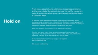 2
From phone apps to home automation to cashless commerce
and beyond, digital disruption is the new normal for consumers
today. It’s changing what we do—and how we get things done—
in countless ways.
In business, robots are working alongside human beings to build cars, deliver
packages, design computers, and make electricity. Blockchain is tracking supplies of
diamonds and monitoring construction equipment. And smart machines are taking up
residence in hospitals, shipping containers, drug stores, and more.
What does this have to do with the future of Finance? Everything.
Over the next seven years, these same technologies will be coming to your
organization with the promise of making Finance better, faster, and probably less
expensive. The work we do and how we do it is up for grabs.
So far, no organization we know of has put it all together.
Not in Finance. Not yet.
But you can see it coming.
Hold on
 