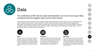 20
01
02
03
04
05
06
07
08
Data
The proliferation of APIs will drive data standardization, but it won’t be enough. Many
companies will still struggle to clean up their data messes.
Few companies are doing the hard work needed to align and integrate data—which means they won’t capture the full
value of digital transformation. Those hoping for a silver bullet to solve their data problems will be disappointed.
Automation and cognitive will make it easier to get the work done, but it’s still going to be hard and tedious. What are
we talking about? Commas, abbreviations, data-entry fields, nomenclature, and hundreds of similar factors. It’s not
glamorous, and it’s not glitzy. But it is important.
Work
Data governance is a bit like flossing. We know it’s
important, but we don’t do it enough. That helps
explain why data quality is a persistent challenge
for finance organizations. Over the next few years,
however, it would be wise to add Chief Data Officer
to your job description. The work itself is down in
the weeds, but you need to know that it’s getting
done.
Workforce
Every finance organization needs at least one data
evangelist, someone with the passion and the clout
to drive continuous data improvement. Think of it
as a moon shot—a concentrated effort over the
course of a few years. Start by establishing
sustainable protocols, and then begin the hard
work of getting your data house in order.
Workplace
Data is a technology issue, but it’s also a cultural
issue. If you don’t have leaders who value data
quality, your organization will struggle with data
challenges that keep people from doing their best
work. Instead of delivering insights and services to
the business, these organizations are constantly
backfilling, distracted by questions of data integrity
and completeness.
07
 
