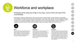 22
01
02
03
04
05
06
07
08
Workforce and workplace
Employees will be doing new things in new ways, some of which will make CFOs
uncomfortable.
Finance talent models are evolving quickly, with a premium placed on data scientists, business analysts, and storytellers.
This represents a dramatic shift for many finance organizations. To get ready, make sure your new hires represent the future
you’re striving for. Important qualities include a strong customer service orientation, flexibility, and good collaboration skills—
in addition to the technical capabilities needed for specific jobs. Also, all of your people should be able to contribute to
elevating the value of Finance in terms of communication, impact, and influence. Make every new hire count.
Work
With rule-based work largely automated, the focus
shifts to business-facing analysis and exception-
based investigations. More time will be spent on
proactive support. Tools like predictive modeling,
self-service reporting, and digital assistants
enhance the capacity for employees to provide
more advice on strategic interventions.
Workforce
The workforce of the future will bristle with cross-
functional teams and constant collaboration.
Finance organizations will need their people to be
more flexible and open than they’ve ever been.
Data scientists will work alongside business
analysts to solve problems no individual could
solve alone. Everyone will need more technical
literacy, just as everyone will need a customer-
service mindset.
Workplace
As the finance workplace evolves to embrace more
self-service, expect to see digital assistants filling
in where analysts used to operate. This technology
will serve both customers of Finance and workers
in Finance with new tools that make it easier to get
information and make sense of it. This shift will
elevate the importance of visualization, as well as
tools to keep people well-connected. Ironically, the
future may require more physical proximity for
teams, especially in the early phases of projects
and work planning.
08
 