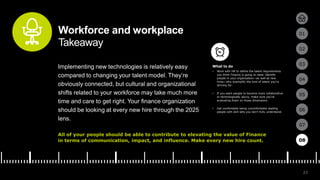23
01
02
03
04
05
06
07
08
Workforce and workplace
Takeaway
Implementing new technologies is relatively easy
compared to changing your talent model. They’re
obviously connected, but cultural and organizational
shifts related to your workforce may take much more
time and care to get right. Your finance organization
should be looking at every new hire through the 2025
lens.
All of your people should be able to contribute to elevating the value of Finance
in terms of communication, impact, and influence. Make every new hire count.
• Work with HR to define the talent requirements
you think Finance is going to need. Identify
people in your organization—as well as new
hires—who exemplify the kind of talent you’re
striving for.
• If you want people to become more collaborative
or technologically savvy, make sure you’re
evaluating them on those dimensions.
• Get comfortable being uncomfortable leading
people with skill sets you don’t fully understand.
08
What to do
 