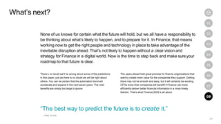 24
01
02
03
04
05
06
07
08
None of us knows for certain what the future will hold, but we all have a responsibility to
be thinking about what’s likely to happen, and to prepare for it. In Finance, that means
working now to get the right people and technology in place to take advantage of the
inevitable disruption ahead. That’s not likely to happen without a clear vision and
strategy for Finance in a digital world. Now is the time to step back and make sure your
roadmap to that future is clear.
There’s no doubt we’ll be wrong about some of the predictions
in this paper, just as there is no doubt we will be right about
others. You can be certain that the automation trend will
accelerate and expand in the next seven years. The cost-
benefits are simply too large to ignore.
The years ahead hold great promise for finance organizations that
want to create more value for the companies they support. Getting
there may not be smooth and easy, but it will certainly be exciting.
CFOs know their companies will benefit if Finance can more
efficiently deliver better financial information in a more timely
fashion. That’s what Finance 2025 is all about.
What’s next?
“The best way to predict the future is to create it.”
—Peter Drucker
08
 