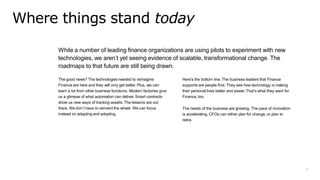 3
While a number of leading finance organizations are using pilots to experiment with new
technologies, we aren’t yet seeing evidence of scalable, transformational change. The
roadmaps to that future are still being drawn.
The good news? The technologies needed to reimagine
Finance are here and they will only get better. Plus, we can
learn a lot from other business functions. Modern factories give
us a glimpse of what automation can deliver. Smart contracts
show us new ways of tracking assets. The lessons are out
there. We don’t have to reinvent the wheel. We can focus
instead on adapting and adopting.
Here’s the bottom line. The business leaders that Finance
supports are people first. They see how technology is making
their personal lives better and easier.That’s what they want for
Finance, too.
The needs of the business are growing. The pace of innovation
is accelerating. CFOs can either plan for change, or plan to
retire.
Where things stand today
 