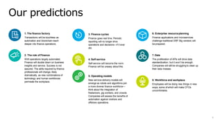 1. The finance factory
Transactions will be touchless as
automation and blockchain reach
deeper into finance operations.
2. The role of Finance
With operations largely automated,
Finance will double down on business
insights and service. Success is not
assured. The skills required by finance
professionals will change, likely
dramatically, as new combinations of
technology and human workforces
permeate the workplace.
3. Finance cycles
Finance goes real time. Periodic
reporting will no longer drive
operations and decisions—if it ever
did.
4. Self-service
Self-service will become the norm.
Finance will be uneasy about this.
5. Operating models
New service-delivery models will
emerge as robots and algorithms join
a more diverse finance workforce—
think about the integration of
freelancers, gig workers, and crowds.
Companies will assess the benefits of
automation against onshore and
offshore operations.
6. Enterprise resourceplanning
Finance applications and microservices
challenge traditional ERP.Big vendors will
be prepared.
7. Data
The proliferation of APIs will drive data
standardization, but it won’t be enough.
Companies will still be struggling to clean up
their data messes.
8. Workforce and workplace
Employees will be doing new things in new
ways, some of which will make CFOs
uncomfortable.
Our predictions
6
 