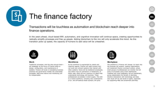 8
01
02
03
04
05
06
07
08
The finance factory
Transactions will be touchless as automation and blockchain reach deeper into
finance operations.
In the years ahead, cloud-based ERP, automation, and cognitive innovation will continue apace, creating opportunities to
radically simplify processes and free up people. Adding blockchain to the mix will only accelerate this trend. As this
transition picks up speed, the capacity of humans to add value will be unleashed.
Work
Traditional processes—and the silos around them—
will disappear as the focus of Finance shifts to
design, configuration, and maintenance of
systems. Finance will excel in translating business
practices and governance models into automated
processes. Real-time metrics and monitoring will
be indispensable.
Workforce
As the workforce is augmented by robots and
cognitive agents, Finance will need humans who
can build and connect systems that interact with
other systems. Some will be traditional employees,
and others may be contractors or freelancers. In
either case, there will be a premium on talent that
understands technology and business. These
professionals are already in short supply. The shift
to a hybrid workforce, including new combinations
of on- and off-balance sheet workers, will grow.
Workplace
The workforce in Finance will change; its reach into
the business will expand. Leading organizations
will implement finance command centers, where
small groups of professionals can monitor the full
array of processes using smart dashboards.
Chatbots and voice integration will go mainstream,
giving stakeholders the benefit of seamless,
intuitive interactions with technology and data.
One result will be new levels of agility, especially
for supporting M&A and divestment activities.
01
 