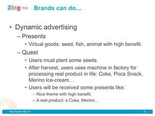 Brands can do…


• Dynamic advertising
      – Presents
             • Virtual goods: seed, fish, animal with high benefit.
      – Quest
             • Users must plant some seeds.
             • After harvest, users uses machine in factory for
               processing real product in life: Coke, Poca Snack,
               Merino Ice-cream…
             • Users will be received some presents like:
                      – Nice theme with high benefit.
                      – A real product: a Coke, Merino…

http://open.zing.vn                                                   15
 
