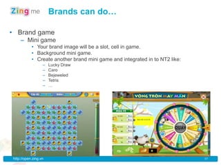 Brands can do…

• Brand game
    – Mini game
           • Your brand image will be a slot, cell in game.
           • Background mini game.
           • Create another brand mini game and integrated in to NT2 like:
                  –   Lucky Draw
                  –   Caro
                  –   Bejeweled
                  –   Tetris
                  –   …




http://open.zing.vn                                                          17
 