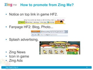 How to promote from Zing Me?

• Notice on top link in game HF2.


• Fanpage HF2: Blog, Photo...


• Splash advertising.


• Zing News
• Icon in game
• Zing Ads
http://open.zing.vn                                  18
 