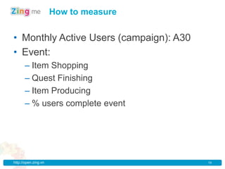 How to measure


• Monthly Active Users (campaign): A30
• Event:
      – Item Shopping
      – Quest Finishing
      – Item Producing
      – % users complete event




http://open.zing.vn                      19
 