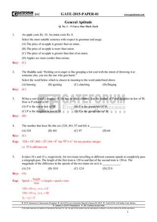 |IN| GATE-2015-PAPER-01 www.gateforum.com
 ICP–Intensive Classroom Program  eGATE-Live Internet Based Classes DLP  TarGATE-All India Test Series
Leaders in GATE Preparations  65+ Centers across India
© All rights reserved byGateforum Educational Ser vices Pvt. Ltd. No part of this bookl et may be r eproduced or utilized in anyform without the written permission.
1
General Aptitude
Q. No. 1 – 5 Carry One Mark Each
1. An apple costs Rs. 10. An onion costs Rs. 8.
Select the most suitable sentence with respect to grammar and usage.
(A) The price of an apple is greater than an onion.
(B) The price of an apple is more than onion.
(C) The price of an apple is greater than that of an onion.
(D) Apples are more costlier than onions.
Key: (C)
2. The Buddha said, “Holding on to anger is like grasping a hot coal with the intent of throwing it at
someone else; you are the one who gets burnt.”
Select the word below which is closest in meaning to the word underlined above.
(A) burning (B) igniting (C) clutching (D) flinging
Key: (C)
3. M has a son Q and a daughter R. He has no other children. E is the mother of P and daughter-in-law of M.
How is P related to M?
(A) P is the son-in-law of M. (B) P is the grandchild of M.
(C) P is the daughter-in law of M. (D) P is the grandfather of M.
Key: (B)
4. The number that least fits this set: (324, 441, 97 and 64) is ________.
(A) 324 (B) 441 (C) 97 (D) 64
Key: (C)
Exp: 2 2 2
324 18 ;441 21 ;64 8   but
2
97 x for any positive integer
i.e. 97 is odd man out
5. It takes 10 s and 15 s, respectively, for two trains travelling at different constant speeds to completely pass
a telegraph post. The length of the first train is 120 m and that of the second train is 150 m. The
magnitude of the difference in the speeds of the two trains (in m/s) is ____________.
(A) 2.0 (B) 10.0 (C) 12.0 (D) 22.0
Key: (A)
Exp: Speed
length
length speed time
time
   
1 1
2 2
1 2
120 10 s s 12
150 15 s s 10
s s 2
   
   
 
 