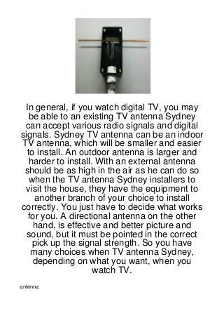 In general, if you watch digital TV, you may
  be able to an existing TV antenna Sydney
 can accept various radio signals and digital
signals. Sydney TV antenna can be an indoor
TV antenna, which will be smaller and easier
  to install. An outdoor antenna is larger and
   harder to install. With an external antenna
 should be as high in the air as he can do so
   when the TV antenna Sydney installers to
 visit the house, they have the equipment to
     another branch of your choice to install
correctly. You just have to decide what works
  for you. A directional antenna on the other
    hand, is effective and better picture and
  sound, but it must be pointed in the correct
    pick up the signal strength. So you have
   many choices when TV antenna Sydney,
    depending on what you want, when you
                     watch TV.
antenna
 
