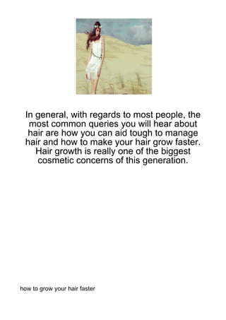 In general, with regards to most people, the
  most common queries you will hear about
  hair are how you can aid tough to manage
 hair and how to make your hair grow faster.
    Hair growth is really one of the biggest
    cosmetic concerns of this generation.




how to grow your hair faster
 