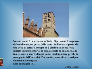 Nessun uomo è in se stesso un’isola. Ogni uomo è un pezzo del continente, un pezzo della terra. Se il mare si porta via una zolla di terra, l’Europa ne è diminuita, come fosse sparito un promontorio, la casa assolata di un amico, o la tua stessa. La morte di ogni uomo mi diminuisce perchè io sono parte dell’umanità. Per questo, non chiedere mai per chi suona la campana.  Essa suona per te”. John Donne 