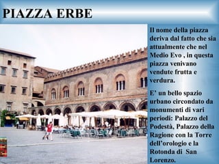 PIAZZA ERBE Il nome della piazza deriva dal fatto che sia attualmente che nel Medio Evo , in questa piazza venivano vendute frutta e verdura. E’ un bello spazio urbano circondato da monumenti di vari periodi: Palazzo del Podestà, Palazzo della Ragione con la Torre dell’orologio e la Rotonda di  San Lorenzo. 