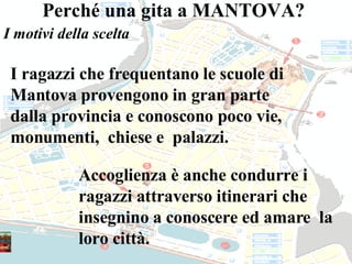 I ragazzi che frequentano le scuole di Mantova provengono in gran parte dalla provincia e conoscono poco vie, monumenti,  chiese e  palazzi. Accoglienza è anche condurre i ragazzi attraverso itinerari che insegnino a conoscere ed amare  la loro città. Perché una gita a MANTOVA?  I motivi della scelta 