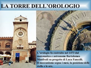 LA TORRE DELL’OROLOGIO L’orologio fu costruito nel 1473 dal matematico e astronomo Bartolomeo Manfredi su progetto di Luca Fancelli. Il meccanismo segna i mesi, la posizione delle stelle e le ore. 