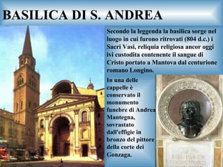 BASILICA DI S. ANDREA Secondo la leggenda la basilica sorge nel luogo in cui furono ritrovati (804 d.c.) i Sacri Vasi, reliquia religiosa ancor oggi ivi custodita contenente il sangue di Cristo portato a Mantova dal centurione romano Longino.  In una delle cappelle è conservato il monumento funebre di Andrea Mantegna, sovrastato dall'effigie in bronzo del pittore della corte dei Gonzaga.   