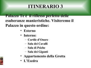 ITINERARIO 3 Esterno Interno: Cortile d’Onore Sala dei Cavalli Sala di Psiche Sala dei Giganti Appartamento della Grotta L’Esedra Palazzo Te è  il riflesso perfetto delle esuberanze manieristiche. Visiteremo il Palazzo in questo ordine: 