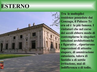 ESTERNO   Tra  le molteplici residenze possedute dai Gonzaga, il Palazzo Te era ed è  la più famosa. I visitatori che nel corso dei secoli ebbero modo di contemplarne le singolari soluzioni architettoniche e figurative , riportarono impressioni di attonito stupore, di ammirazione entusiasta, talora di fastidio o di sottile irritazione, mai di indifferenza o di tedio. 