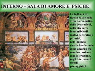 INTERNO – SALA DI AMORE E  PSICHE La bellezza di questa sala è nella vivacità cromatica delle decorazioni, nella ricchezza inesauribile di motivi decorativi e pittorici, nell’inquieta ricetta intellettuale di un accordo fra mondo classico e mondo cristiano, negli interessanti sfondi paesaggistici. 
