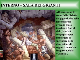 INTERNO – SALA DEI GIGANTI Affrescata con le scene della disfatta dei giganti, che nella loro superbia avevano osato innalzarsi fino al cielo, la sala è congegnata per immergere lo spettatore nella dimensione di sogno, tremenda e fragorosa, della “Caduta”. 