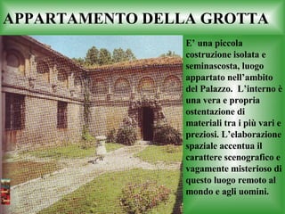 APPARTAMENTO DELLA GROTTA E’ una piccola costruzione isolata e seminascosta, luogo appartato nell’ambito del Palazzo.  L’interno è una vera e propria ostentazione di materiali tra i più vari e preziosi. L’elaborazione spaziale accentua il carattere scenografico e vagamente misterioso di questo luogo remoto al mondo e agli uomini. 