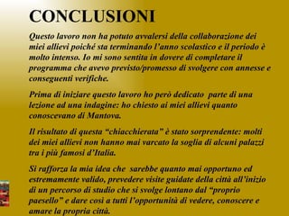 CONCLUSIONI Questo lavoro non ha potuto avvalersi della collaborazione dei miei allievi poiché sta terminando l’anno scolastico e il periodo è molto intenso. Io mi sono sentita in dovere di completare il programma che avevo previsto/promesso di svolgere con annesse e conseguenti verifiche. Prima di iniziare questo lavoro ho però dedicato  parte di una lezione ad una indagine: ho chiesto ai miei allievi quanto conoscevano di Mantova.  Il risultato di questa “chiacchierata” è stato sorprendente: molti dei miei allievi non hanno mai varcato la soglia di alcuni palazzi tra i più famosi d’Italia. Si rafforza la mia idea che  sarebbe quanto mai opportuno ed estremamente valido, prevedere visite guidate della città all’inizio di un percorso di studio che si svolge lontano dal “proprio paesello” e dare così a tutti l’opportunità di vedere, conoscere e amare la propria città. 