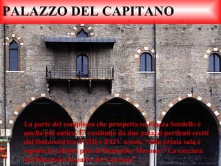 PALAZZO DEL CAPITANO La parte del complesso che prospetta su Piazza Sordello è quella più antica. E’ costituita da due palazzi porticati eretti dai Bonacolsi tra il XIII e ilXIV secolo. Nella prima sala è esposta la celebra pala di Domenico Morone: “La cacciata dei Bonacolsi da parte dei Gonzaga”. 