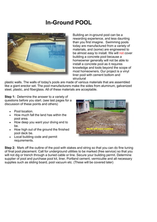 In-Ground POOL
Building an in-ground pool can be a
rewarding experience, and less daunting
than you first imagine. Swimming pools
today are manufactured from a variety of
materials, and (some) are engineered to
be almost easy to install. We will not cover
building a concrete pool because a
homeowner generally will not be able to
install a concrete pool as it requires
knowledge and tools beyond the scope of
most homeowners. Our project is a vinyl
liner pool with cement bottom and
structural
plastic walls. The walls of today's pools are made of various materials that are assembled
like a giant erector set. The pool manufacturers make the sides from aluminum, galvanized
steel, plastic, and fiberglass. All of these materials are acceptable.
Step 1: Determine the answer to a variety of
questions before you start. (see last pages for a
discussion of these points and others)
• Pool location.
• How much fall the land has within the
pool area.
• How deep you want your diving end to
be.
• How high out of the ground the finished
pool deck be.
• Local building code and permit
requirements.
Step 2: Mark off the outline of the pool with stakes and string so that you can do fine tuning
of final pool placement. Call for underground utilities to be marked (free service) so that you
will not dig or trench through a buried cable or line. Secure your building permit. Determine
supplier of pool and purchase pool kit, liner, Portland cement, vermiculite and all necessary
supplies such as sliding board, pool vacuum etc. (These will be covered later)
 