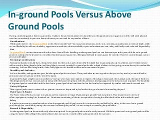In-ground Pools Versus Above
Ground Pools
Having a swimming pool at home is a great idea. It adds to fun and entertainment. It also offers you the opportunity to engage in one of the well rated physical
exercises, conveniently in your own home, whenever you want and for any number of hours.
Considerations
Which pool is better - the In-ground Pool or the Above Ground Pool? Your usual considerations are the cost, swimming considerations in terms of depth, width
etc, and flexibility for add-ons, durability, appearance or aesthetics, choices available, repair and maintenance cost, safety and finally resale value and disposability.
Cost
In-ground Pools cost ten times more than the above Ground Pools. Installing an aboveground pool can cost between $1500 and $5,000 while for an in-ground
pool, it is estimated to be $16,000 for a vinyl-lined model, $15,000-$25,000 for a fiberglass shell and $17,000-$45,000 for concrete. However, custom designs can run
prices much higher.
Swimming Considerations
Aboveground pools normally have a deep end of about four feet and as such do not offer the depth that in-ground pools can. In addition, your freedom to have
add-ons such as diving boards, slides, and fancy lights is severely curtailed. In-ground pools offer a depth of about six feet, giving you more leeway for comfortable
swimming. Add-ons like diving boards, slides, fancy lights etc are feasible as there are no constraints of space.
Durability and Aesthetics
As far as durability and appearance goes, the aboveground pools score lower. These pools often are not as good on the eyes, as they tend to jet out and look as
protrusions not in harmony with the rest of the layout.
In-ground Pools get a higher score on aesthetics. You have a lot many more options in respect of the shape of your pool, the materials used, the type of finish etc.
The design need not be an eye-sore and can merge with the layout in harmony with the ambience, lending support to the style you want to project. The durability
of in-ground pools is vouchsafed with the fact that in-ground pools have been found to last for decades, less impacted by weather and normal wear and tear.
Variety & Options
These types of pools come in various colors, patterns, structures, shapes and styles, besides the type of material surrounding the pool.
Maintenance & Repairs
The Above Ground Pools are easier to maintain and less expensive to repair. Maintaining in-ground Pools is expensive. They require more in terms of
efforts, equipments, testing kits, chemicals etc. Continuous monitoring of the site is required for clearing the debris both within and outside the pool.
Safety
It is easier to prevent any unauthorized use of an aboveground pool; all you have to do is to remove the pool ladder. For safety, in the case of an in-ground
pool, though you can think of putting a fence around cordoning the pool off, it is not as simple as removing the pool ladder.
Removal & Disposability
An aboveground pool can be removed easily when not required. An in-ground pool can not be easily removed. While the presence of an in-ground pool could be
a negative factor while selling if the potential buyer does not want it, it could well be a plus point when he wants one.
 