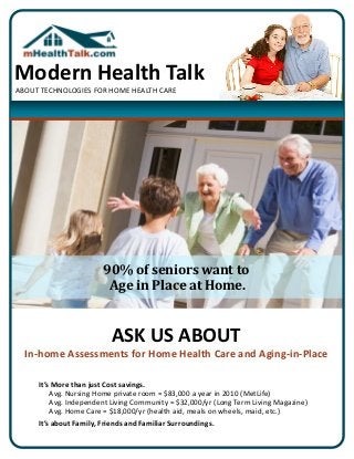 Modern Health Talk
ABOUT TECHNOLOGIES FOR HOME HEALTH CARE




                        90% of seniors want to
                         Age in Place at Home.


                           ASK US ABOUT
  In-home Assessments for Home Health Care and Aging-in-Place

     It’s More than just Cost savings.
         Avg. Nursing Home private room = $83,000 a year in 2010 (MetLife)
         Avg. Independent Living Community = $32,000/yr (Long Term Living Magazine)
         Avg. Home Care = $18,000/yr (health aid, meals on wheels, maid, etc.)
     It’s about Family, Friends and Familiar Surroundings.
 