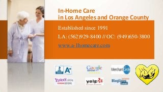 In-Home Care
in Los Angeles and Orange County
Established since 1991
LA: (562)929-8400 // OC: (949)650-3800

www.a-1homecare.com

 