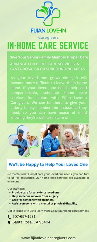 As your loved one grows older, it will
become more difficult to leave them home
alone. If your loved one needs help and
companionship, schedule home care
services for seniors with Fijian Love-In
Caregivers. We can be there to give your
elderly family member the assistance they
need, so you can have peace of mind
knowing they're well taken care of.
IN-HOME CARE SERVICE
Give Your Senior Family Member Proper Care
ARRANGE FOR HOME CARE SERVICES IN
SANTA ROSA, CA OR SURROUNDING AREAS
We'll be Happy to Help Your Loved One
Provide care for an elderly loved one
Help someone recover from surgery
Care for someone with an illness
Assist someone with a mental or physical disability
No matter what kind of care your loved one needs, you can turn
to us for assistance. Our home care services are available to
everyone.
Our staff can:
Get in touch with us to learn more about our home care services.
707-657-1531
Santa Rosa, CA 95404
www.fijianloveincaregivers.com
 