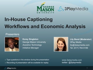 1 
In-House Captioning 
Workflows and Economic Analysis 
Presenters 
Korey Singleton 
George Mason University 
Assistive Technology 
Initiative Manager 
www.3playmedia.com 
twitter: @3playmedia 
 Type questions in the window during the presentation 
 Recording of presentation will be available for replay 
Lily Bond (Moderator) 
3Play Media 
lily@3playmedia.com 
Tel: (617) 764-5189 
 